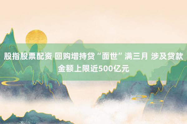 股指股票配资 回购增持贷“面世”满三月 涉及贷款金额上限近500亿元