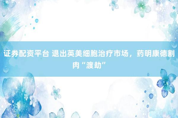 证券配资平台 退出英美细胞治疗市场，药明康德割肉“渡劫”