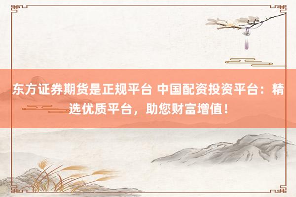 东方证券期货是正规平台 中国配资投资平台：精选优质平台，助您财富增值！