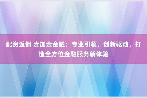 配资返佣 壹加壹金融：专业引领，创新驱动，打造全方位金融服务新体验