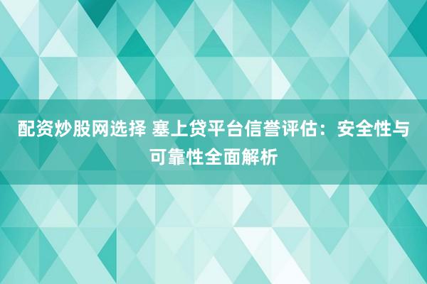 配资炒股网选择 塞上贷平台信誉评估：安全性与可靠性全面解析