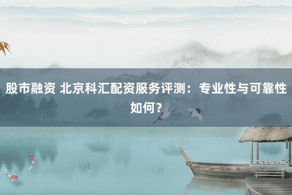 股市融资 北京科汇配资服务评测：专业性与可靠性如何？