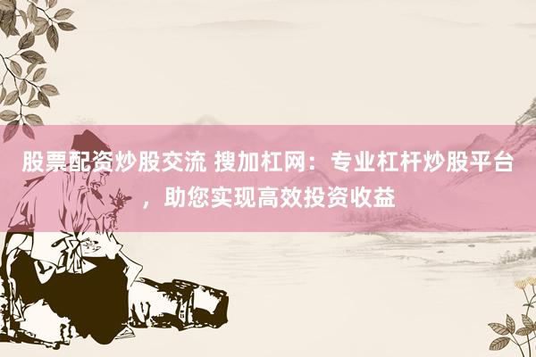 股票配资炒股交流 搜加杠网：专业杠杆炒股平台，助您实现高效投资收益