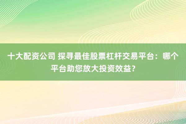 十大配资公司 探寻最佳股票杠杆交易平台：哪个平台助您放大投资效益？