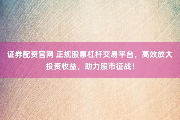 证券配资官网 正规股票杠杆交易平台，高效放大投资收益，助力股市征战！