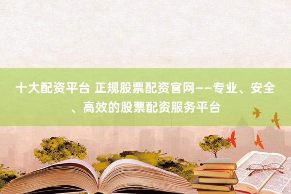 十大配资平台 正规股票配资官网——专业、安全、高效的股票配资服务平台