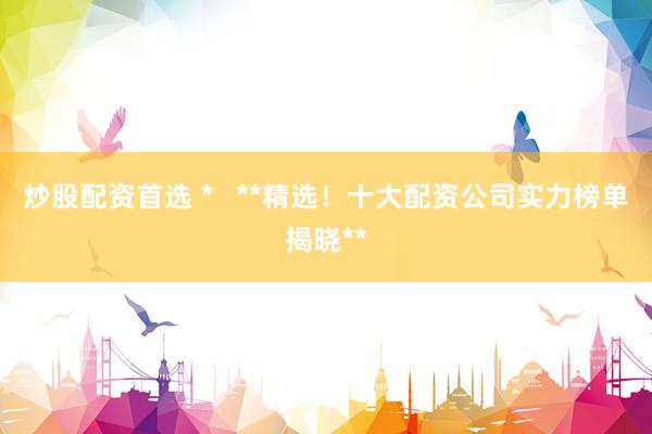 炒股配资首选 *   **精选！十大配资公司实力榜单揭晓**