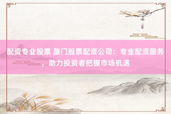 配资专业股票 厦门股票配资公司：专业配资服务，助力投资者把握市场机遇