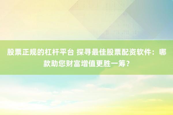 股票正规的杠杆平台 探寻最佳股票配资软件：哪款助您财富增值更胜一筹？