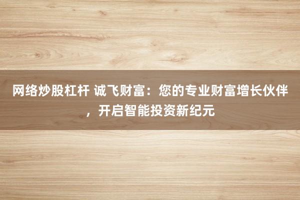 网络炒股杠杆 诚飞财富：您的专业财富增长伙伴，开启智能投资新纪元