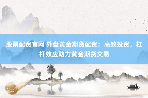 股票配资官网 外盘黄金期货配资：高效投资，杠杆效应助力黄金期货交易