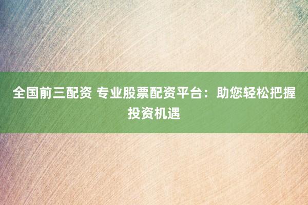 全国前三配资 专业股票配资平台：助您轻松把握投资机遇