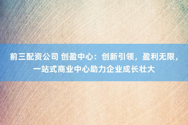 前三配资公司 创盈中心：创新引领，盈利无限，一站式商业中心助力企业成长壮大