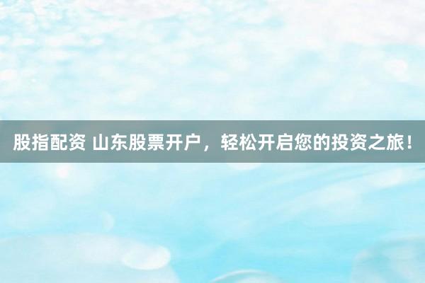 股指配资 山东股票开户，轻松开启您的投资之旅！