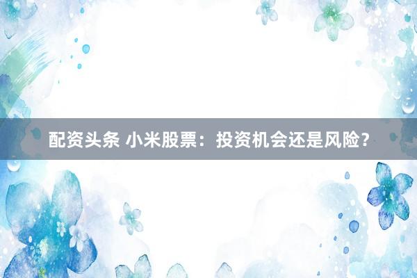 配资头条 小米股票：投资机会还是风险？