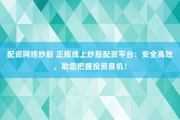 配资网络炒股 正规线上炒股配资平台：安全高效，助您把握投资良机！