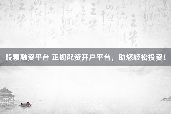 股票融资平台 正规配资开户平台，助您轻松投资！