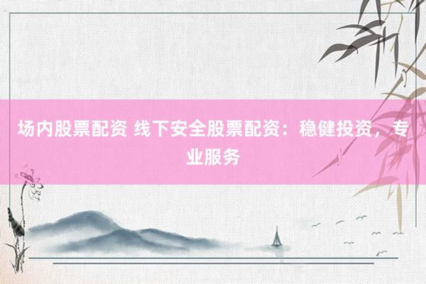 场内股票配资 线下安全股票配资：稳健投资，专业服务