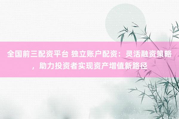 全国前三配资平台 独立账户配资：灵活融资策略，助力投资者实现资产增值新路径