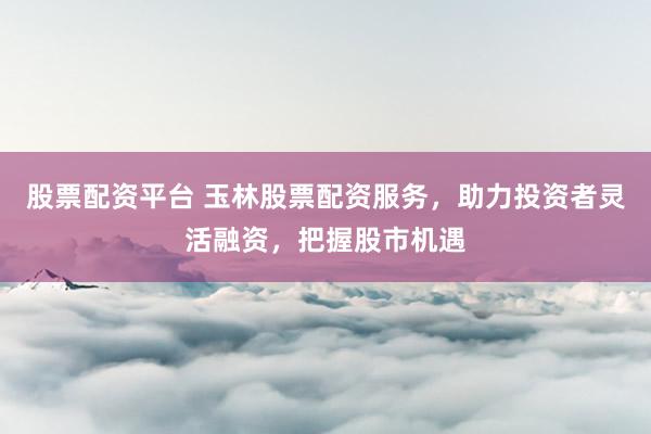 股票配资平台 玉林股票配资服务，助力投资者灵活融资，把握股市机遇