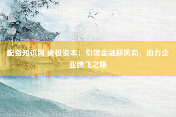 配资知识网 豪极资本：引领金融新风尚，助力企业腾飞之路