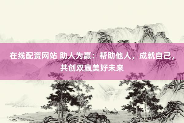 在线配资网站 助人为赢：帮助他人，成就自己，共创双赢美好未来