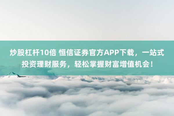 炒股杠杆10倍 恒信证券官方APP下载，一站式投资理财服务，轻松掌握财富增值机会！