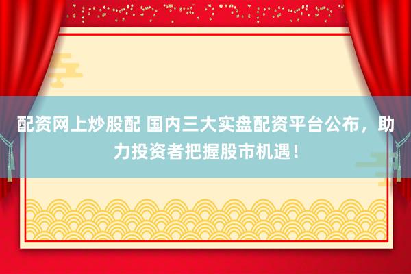 配资网上炒股配 国内三大实盘配资平台公布，助力投资者把握股市机遇！