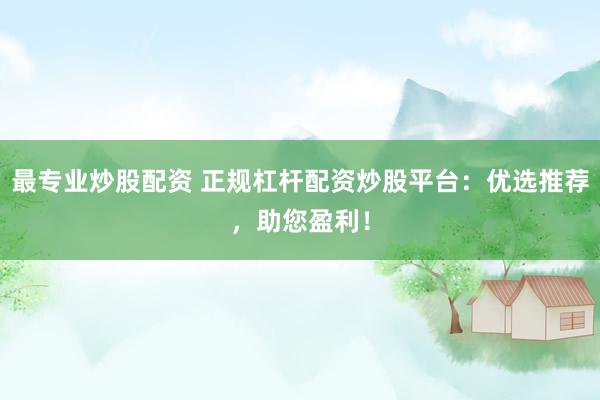 最专业炒股配资 正规杠杆配资炒股平台：优选推荐，助您盈利！