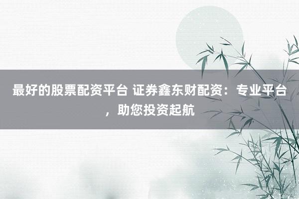 最好的股票配资平台 证券鑫东财配资：专业平台，助您投资起航