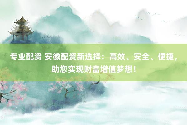专业配资 安徽配资新选择：高效、安全、便捷，助您实现财富增值梦想！