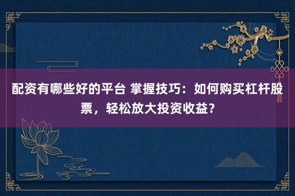 配资有哪些好的平台 掌握技巧：如何购买杠杆股票，轻松放大投资收益？
