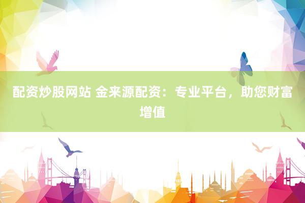 配资炒股网站 金来源配资：专业平台，助您财富增值