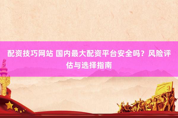 配资技巧网站 国内最大配资平台安全吗？风险评估与选择指南