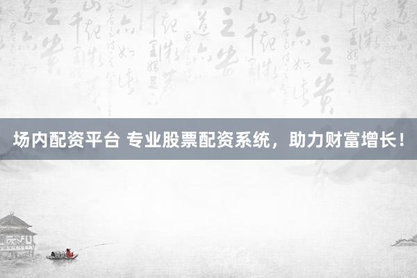 场内配资平台 专业股票配资系统，助力财富增长！