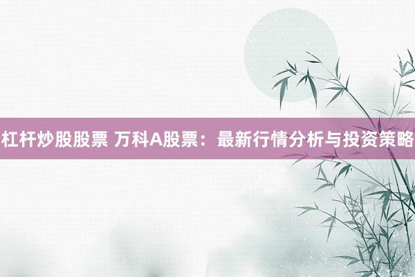 杠杆炒股股票 万科A股票：最新行情分析与投资策略