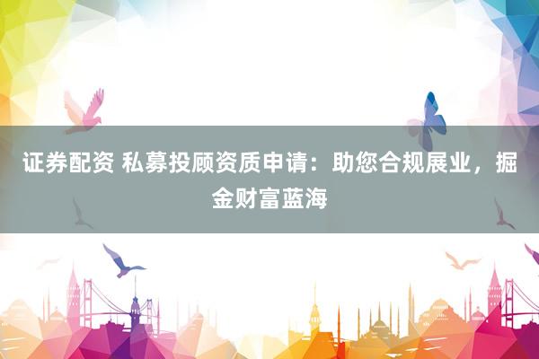 证券配资 私募投顾资质申请：助您合规展业，掘金财富蓝海