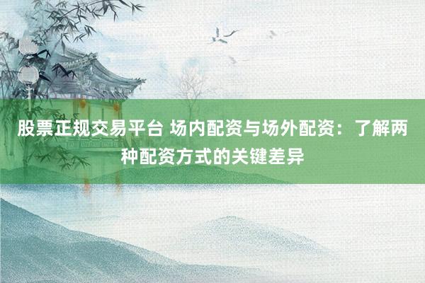 股票正规交易平台 场内配资与场外配资：了解两种配资方式的关键差异