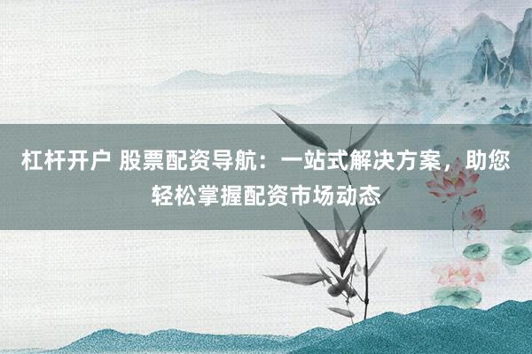 杠杆开户 股票配资导航：一站式解决方案，助您轻松掌握配资市场动态