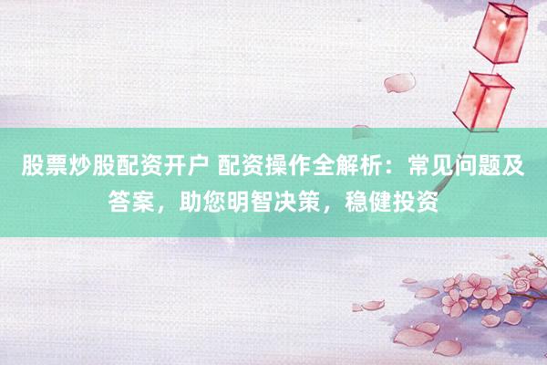 股票炒股配资开户 配资操作全解析：常见问题及答案，助您明智决策，稳健投资
