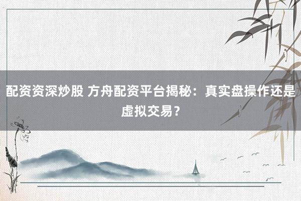 配资资深炒股 方舟配资平台揭秘：真实盘操作还是虚拟交易？
