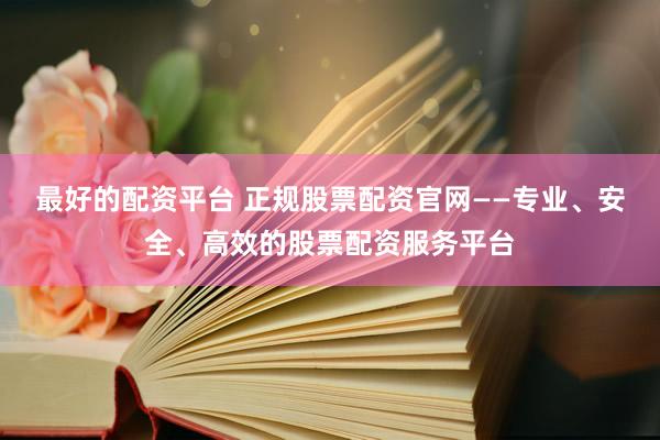 最好的配资平台 正规股票配资官网——专业、安全、高效的股票配资服务平台