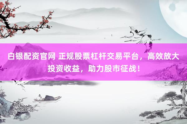 白银配资官网 正规股票杠杆交易平台，高效放大投资收益，助力股市征战！