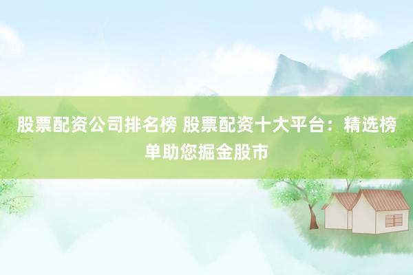 股票配资公司排名榜 股票配资十大平台：精选榜单助您掘金股市