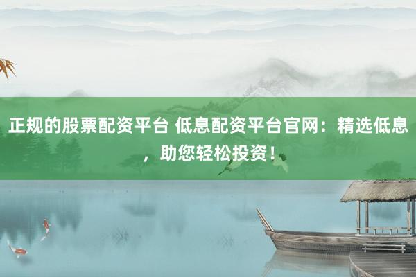 正规的股票配资平台 低息配资平台官网：精选低息，助您轻松投资！