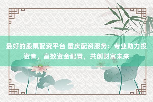 最好的股票配资平台 重庆配资服务：专业助力投资者，高效资金配置，共创财富未来