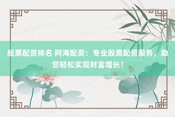 股票配资排名 阿海配资：专业股票配资服务，助您轻松实现财富增长！