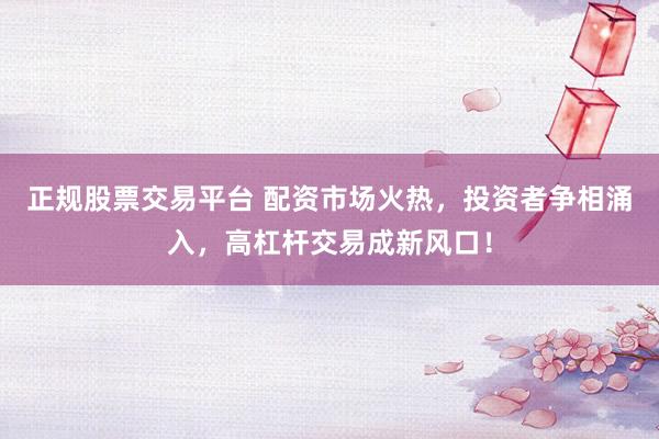 正规股票交易平台 配资市场火热，投资者争相涌入，高杠杆交易成新风口！