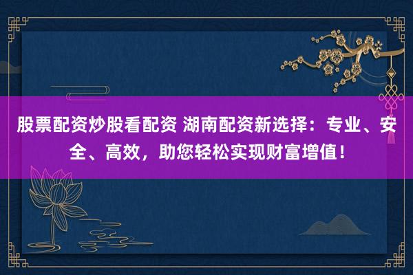 股票配资炒股看配资 湖南配资新选择：专业、安全、高效，助您轻松实现财富增值！