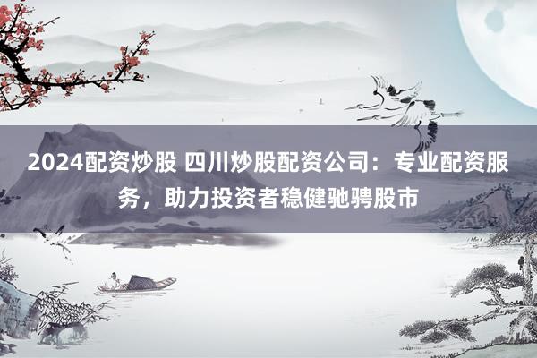 2024配资炒股 四川炒股配资公司：专业配资服务，助力投资者稳健驰骋股市